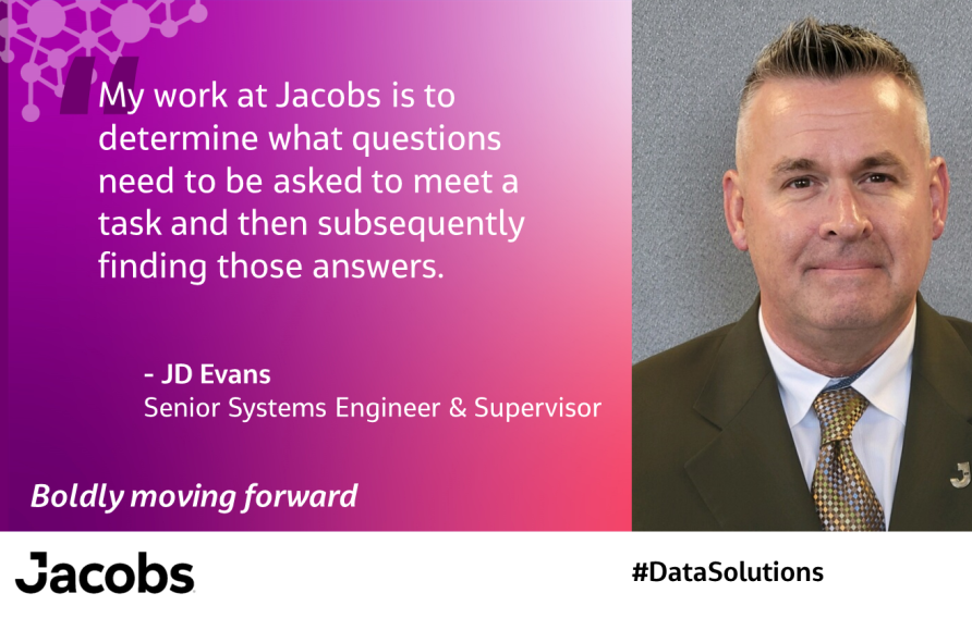 "My work at Jacobs is to determine what questions need to be asked to meet a task and then subsequently finding those answers." JD Evans Senior Systems Engineer &amp; Supervisor 